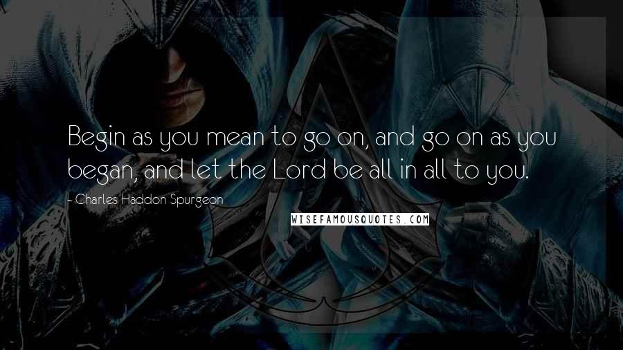 Charles Haddon Spurgeon Quotes: Begin as you mean to go on, and go on as you began, and let the Lord be all in all to you.