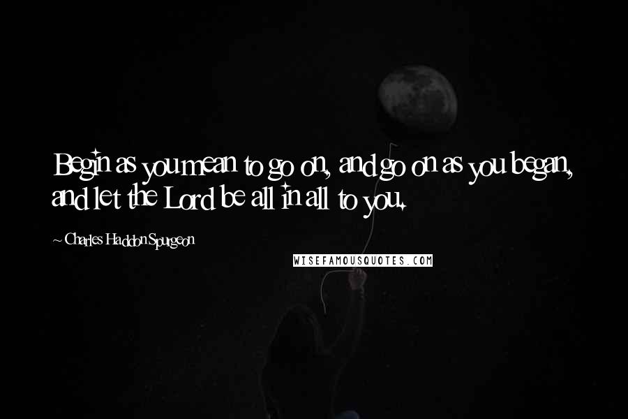 Charles Haddon Spurgeon Quotes: Begin as you mean to go on, and go on as you began, and let the Lord be all in all to you.