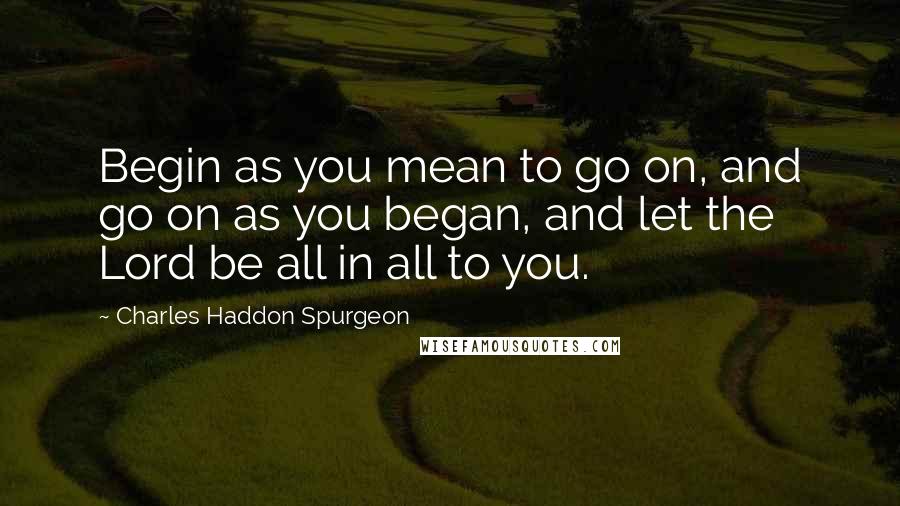 Charles Haddon Spurgeon Quotes: Begin as you mean to go on, and go on as you began, and let the Lord be all in all to you.
