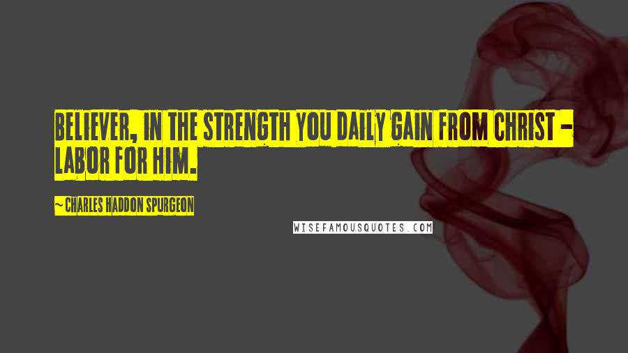 Charles Haddon Spurgeon Quotes: Believer, in the strength you daily gain from Christ - labor for Him.