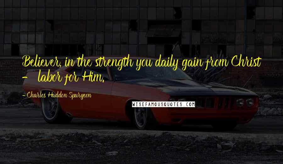 Charles Haddon Spurgeon Quotes: Believer, in the strength you daily gain from Christ - labor for Him.