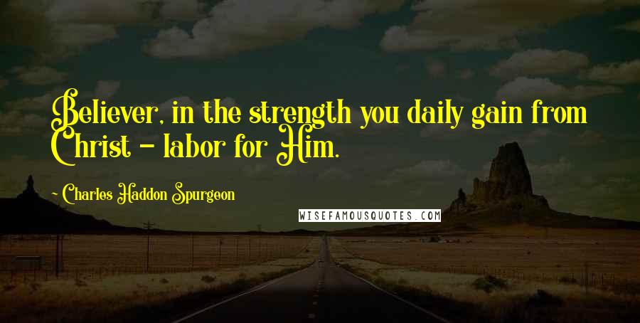 Charles Haddon Spurgeon Quotes: Believer, in the strength you daily gain from Christ - labor for Him.