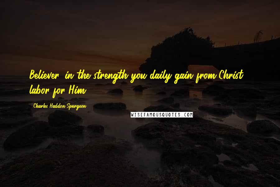 Charles Haddon Spurgeon Quotes: Believer, in the strength you daily gain from Christ - labor for Him.
