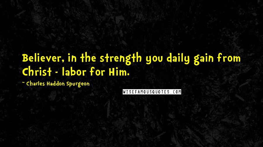 Charles Haddon Spurgeon Quotes: Believer, in the strength you daily gain from Christ - labor for Him.