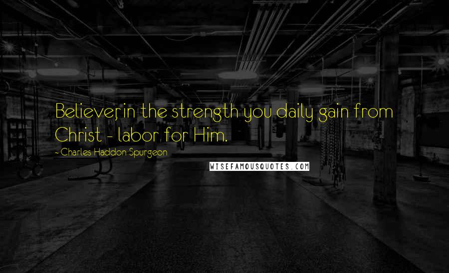 Charles Haddon Spurgeon Quotes: Believer, in the strength you daily gain from Christ - labor for Him.