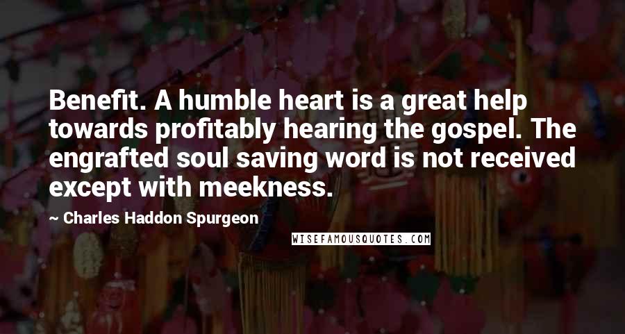 Charles Haddon Spurgeon Quotes: Benefit. A humble heart is a great help towards profitably hearing the gospel. The engrafted soul saving word is not received except with meekness.