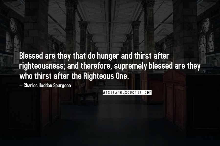 Charles Haddon Spurgeon Quotes: Blessed are they that do hunger and thirst after righteousness; and therefore, supremely blessed are they who thirst after the Righteous One.
