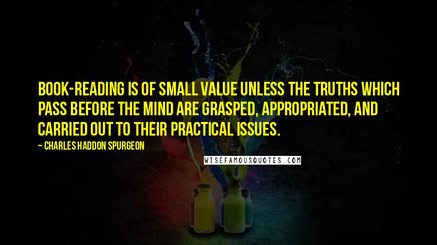 Charles Haddon Spurgeon Quotes: Book-reading is of small value unless the truths which pass before the mind are grasped, appropriated, and carried out to their practical issues.
