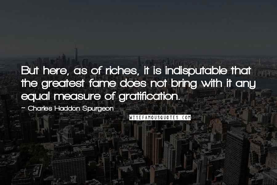Charles Haddon Spurgeon Quotes: But here, as of riches, it is indisputable that the greatest fame does not bring with it any equal measure of gratification.