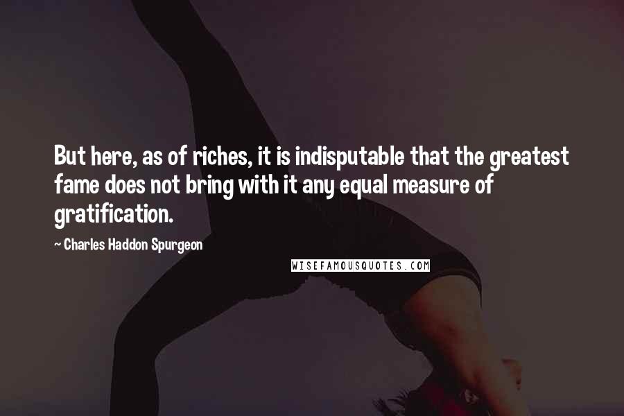 Charles Haddon Spurgeon Quotes: But here, as of riches, it is indisputable that the greatest fame does not bring with it any equal measure of gratification.