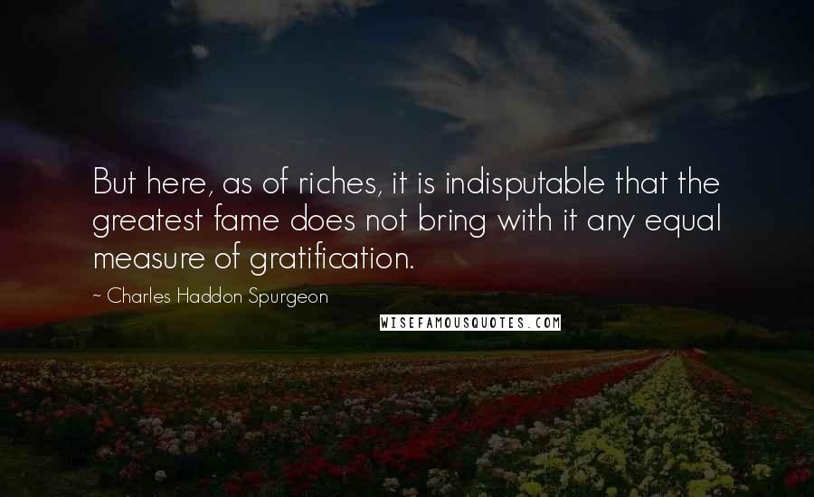 Charles Haddon Spurgeon Quotes: But here, as of riches, it is indisputable that the greatest fame does not bring with it any equal measure of gratification.