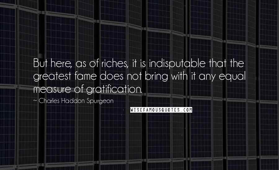 Charles Haddon Spurgeon Quotes: But here, as of riches, it is indisputable that the greatest fame does not bring with it any equal measure of gratification.