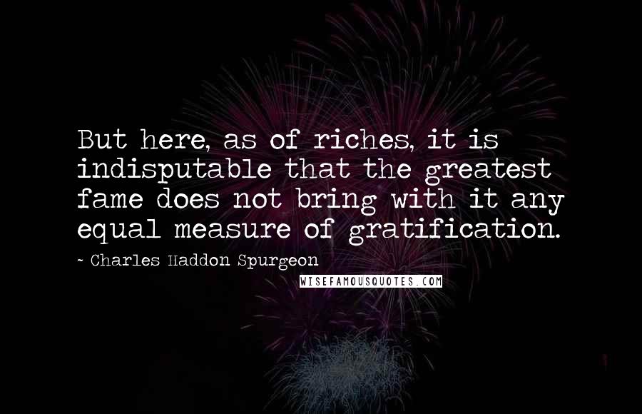 Charles Haddon Spurgeon Quotes: But here, as of riches, it is indisputable that the greatest fame does not bring with it any equal measure of gratification.