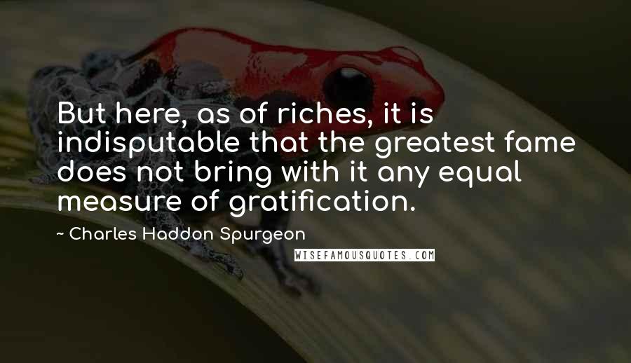 Charles Haddon Spurgeon Quotes: But here, as of riches, it is indisputable that the greatest fame does not bring with it any equal measure of gratification.