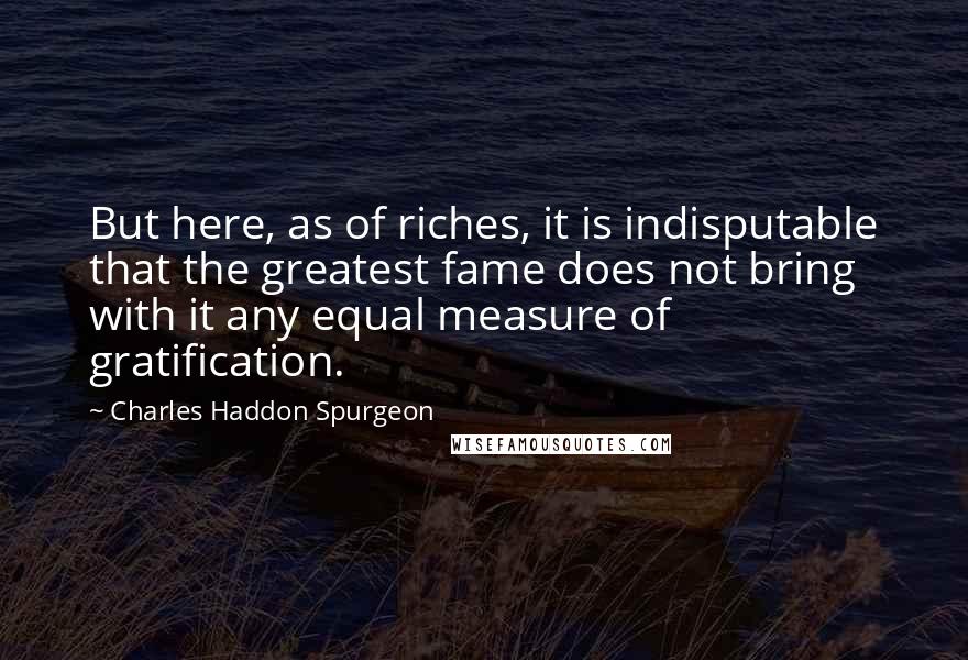 Charles Haddon Spurgeon Quotes: But here, as of riches, it is indisputable that the greatest fame does not bring with it any equal measure of gratification.