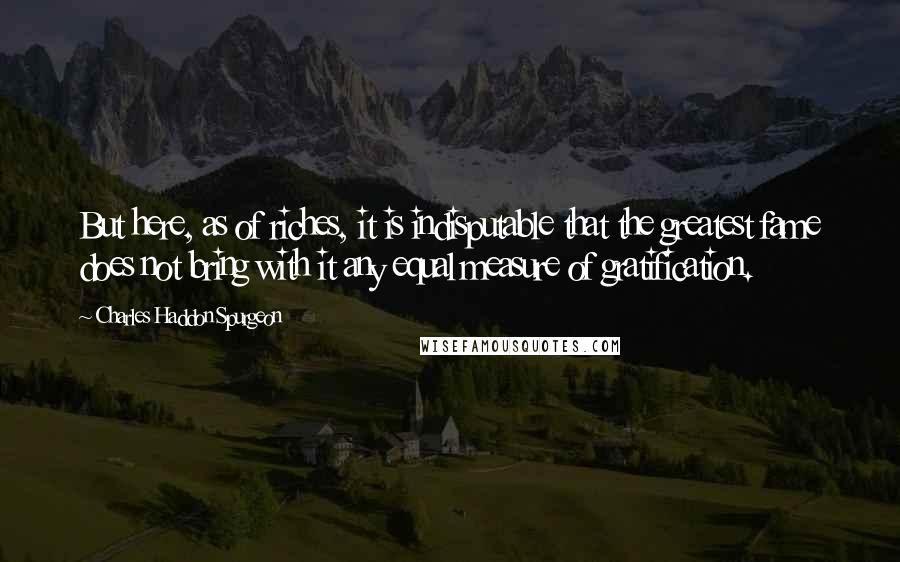 Charles Haddon Spurgeon Quotes: But here, as of riches, it is indisputable that the greatest fame does not bring with it any equal measure of gratification.