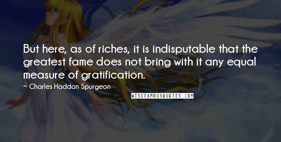 Charles Haddon Spurgeon Quotes: But here, as of riches, it is indisputable that the greatest fame does not bring with it any equal measure of gratification.