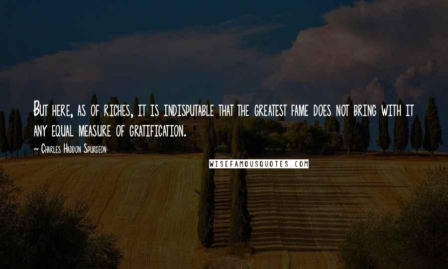 Charles Haddon Spurgeon Quotes: But here, as of riches, it is indisputable that the greatest fame does not bring with it any equal measure of gratification.