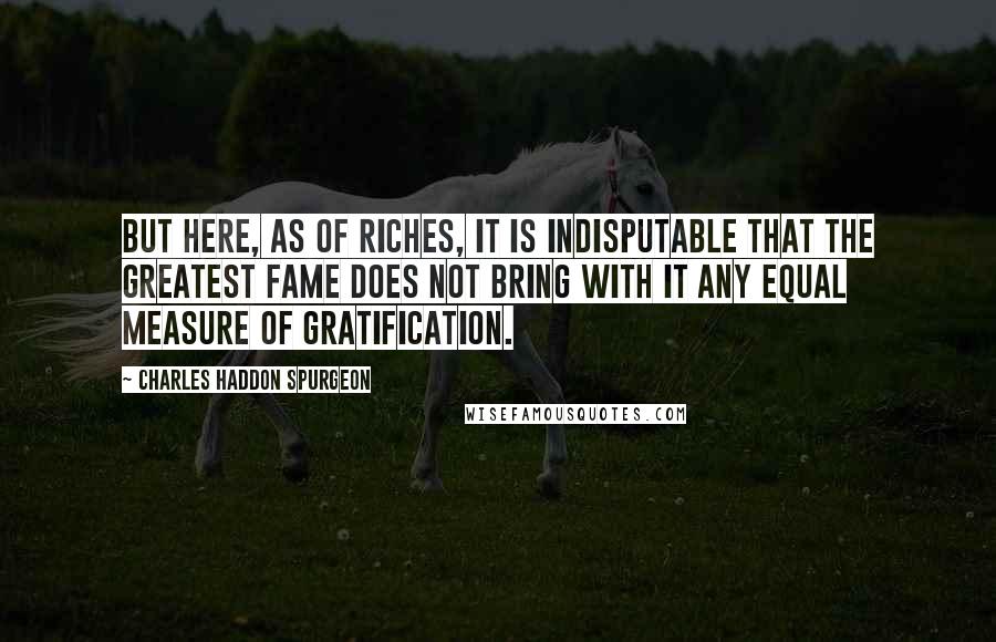 Charles Haddon Spurgeon Quotes: But here, as of riches, it is indisputable that the greatest fame does not bring with it any equal measure of gratification.