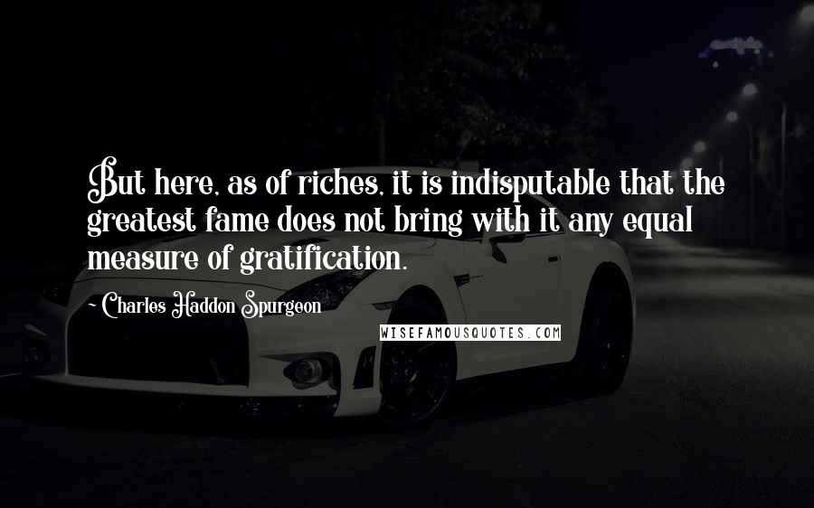 Charles Haddon Spurgeon Quotes: But here, as of riches, it is indisputable that the greatest fame does not bring with it any equal measure of gratification.