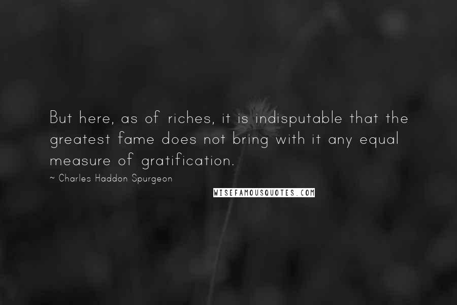 Charles Haddon Spurgeon Quotes: But here, as of riches, it is indisputable that the greatest fame does not bring with it any equal measure of gratification.