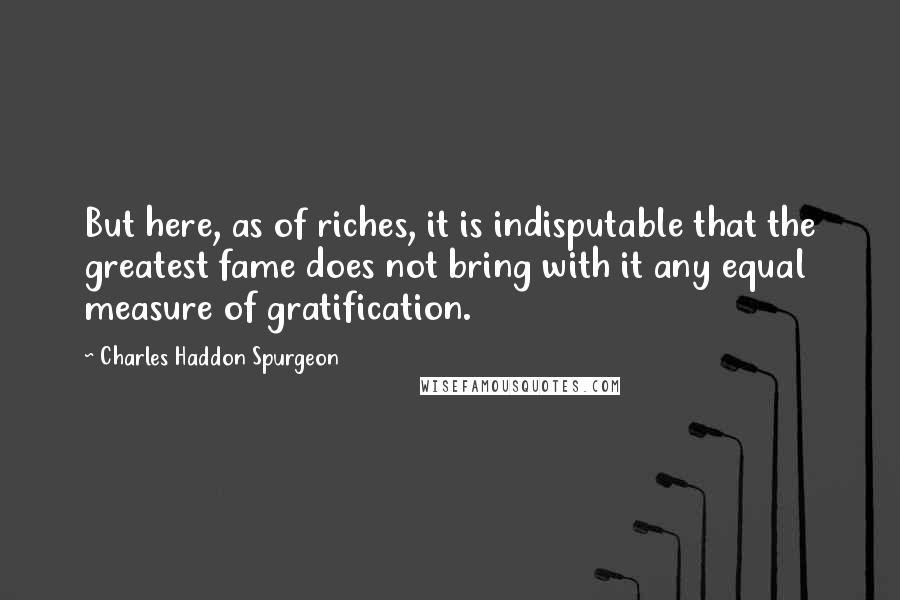 Charles Haddon Spurgeon Quotes: But here, as of riches, it is indisputable that the greatest fame does not bring with it any equal measure of gratification.