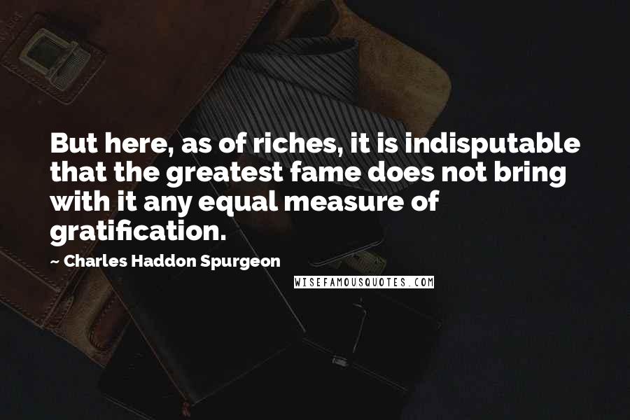 Charles Haddon Spurgeon Quotes: But here, as of riches, it is indisputable that the greatest fame does not bring with it any equal measure of gratification.