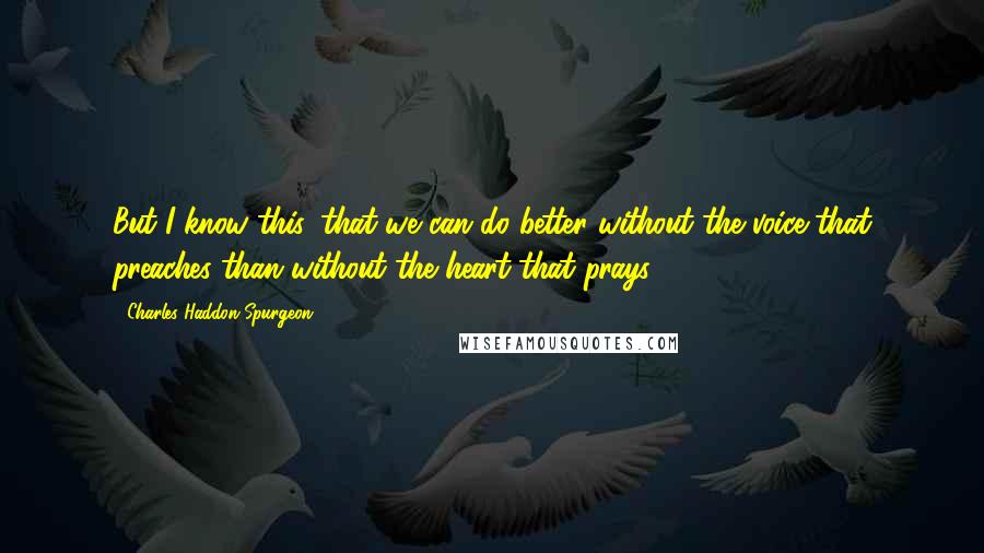 Charles Haddon Spurgeon Quotes: But I know this, that we can do better without the voice that preaches than without the heart that prays.