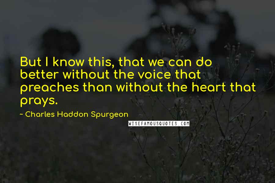 Charles Haddon Spurgeon Quotes: But I know this, that we can do better without the voice that preaches than without the heart that prays.