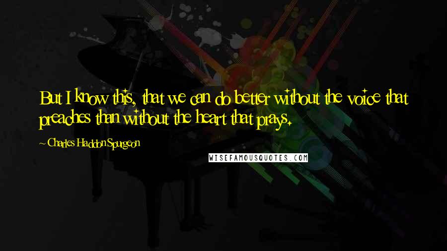 Charles Haddon Spurgeon Quotes: But I know this, that we can do better without the voice that preaches than without the heart that prays.