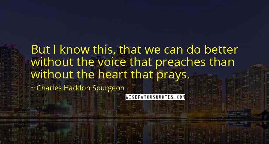 Charles Haddon Spurgeon Quotes: But I know this, that we can do better without the voice that preaches than without the heart that prays.