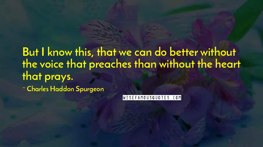 Charles Haddon Spurgeon Quotes: But I know this, that we can do better without the voice that preaches than without the heart that prays.