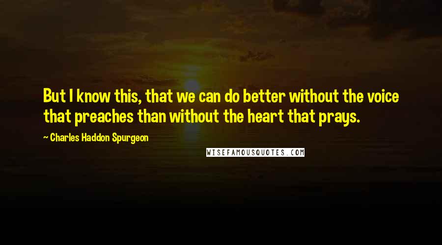 Charles Haddon Spurgeon Quotes: But I know this, that we can do better without the voice that preaches than without the heart that prays.