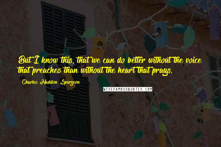 Charles Haddon Spurgeon Quotes: But I know this, that we can do better without the voice that preaches than without the heart that prays.