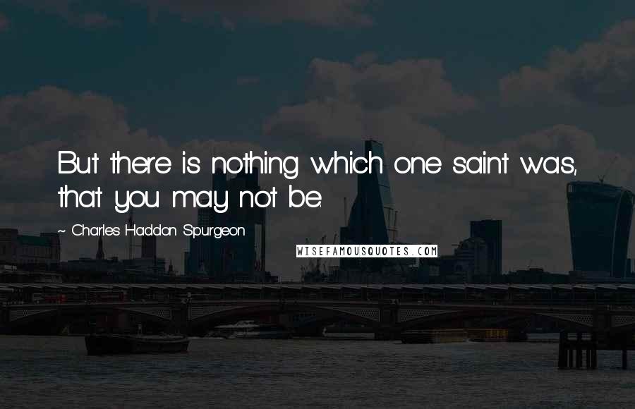 Charles Haddon Spurgeon Quotes: But there is nothing which one saint was, that you may not be.