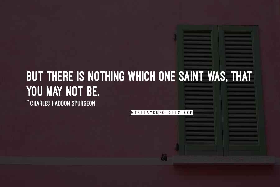 Charles Haddon Spurgeon Quotes: But there is nothing which one saint was, that you may not be.