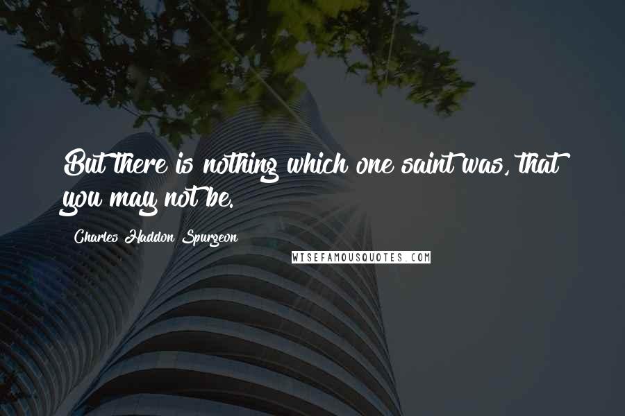 Charles Haddon Spurgeon Quotes: But there is nothing which one saint was, that you may not be.