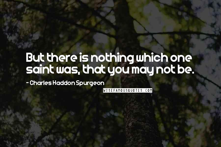 Charles Haddon Spurgeon Quotes: But there is nothing which one saint was, that you may not be.