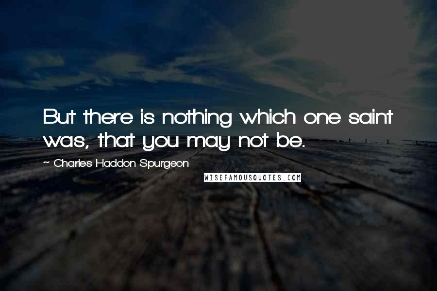 Charles Haddon Spurgeon Quotes: But there is nothing which one saint was, that you may not be.