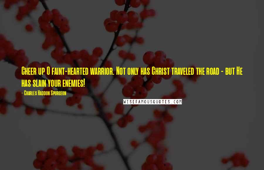Charles Haddon Spurgeon Quotes: Cheer up O faint-hearted warrior. Not only has Christ traveled the road - but He has slain your enemies!