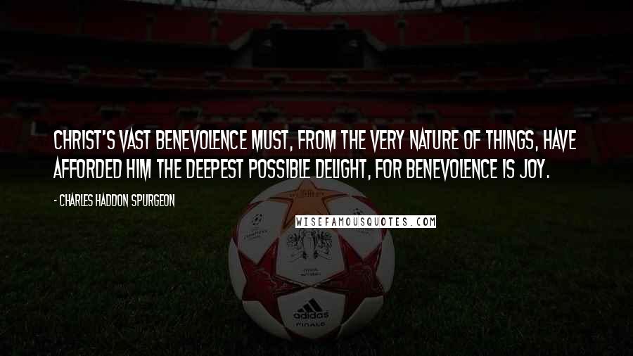 Charles Haddon Spurgeon Quotes: Christ's vast benevolence must, from the very nature of things, have afforded Him the deepest possible delight, for benevolence is joy.