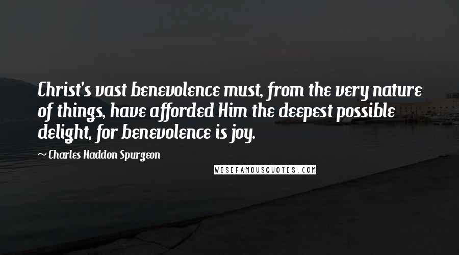 Charles Haddon Spurgeon Quotes: Christ's vast benevolence must, from the very nature of things, have afforded Him the deepest possible delight, for benevolence is joy.