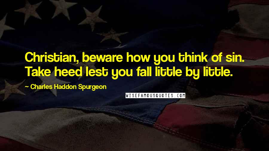 Charles Haddon Spurgeon Quotes: Christian, beware how you think of sin. Take heed lest you fall little by little.