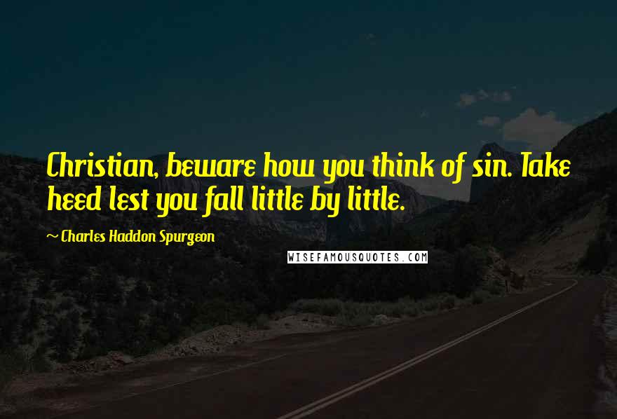 Charles Haddon Spurgeon Quotes: Christian, beware how you think of sin. Take heed lest you fall little by little.