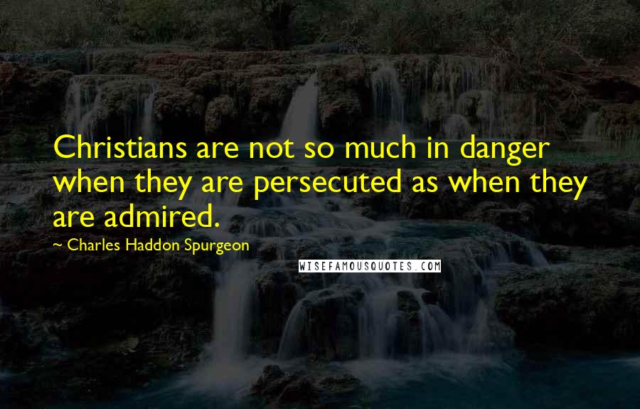 Charles Haddon Spurgeon Quotes: Christians are not so much in danger when they are persecuted as when they are admired.