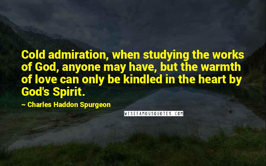 Charles Haddon Spurgeon Quotes: Cold admiration, when studying the works of God, anyone may have, but the warmth of love can only be kindled in the heart by God's Spirit.