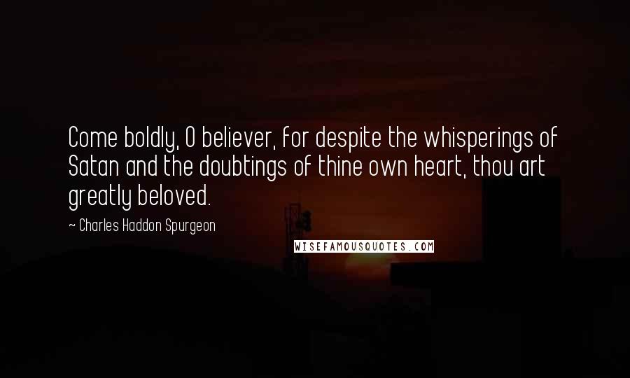 Charles Haddon Spurgeon Quotes: Come boldly, O believer, for despite the whisperings of Satan and the doubtings of thine own heart, thou art greatly beloved.