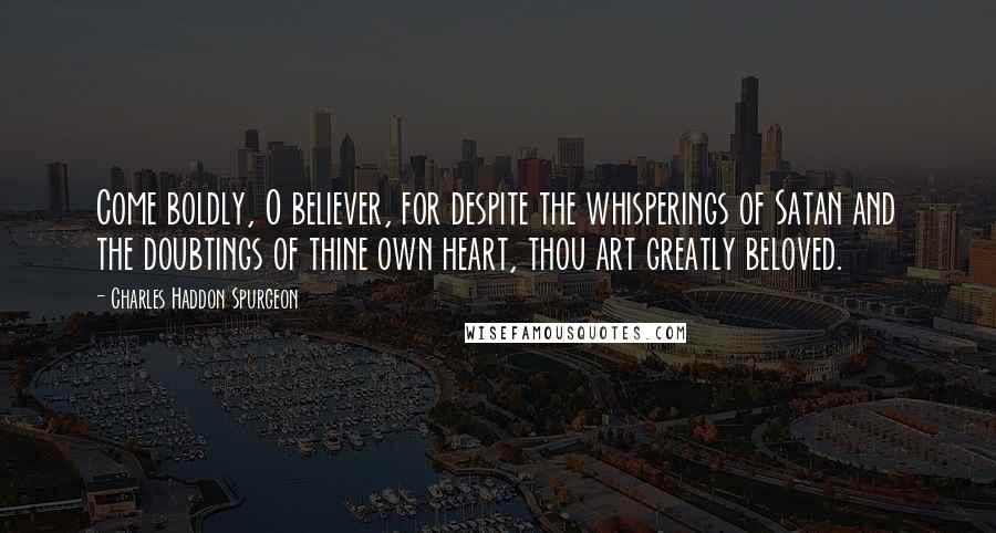 Charles Haddon Spurgeon Quotes: Come boldly, O believer, for despite the whisperings of Satan and the doubtings of thine own heart, thou art greatly beloved.