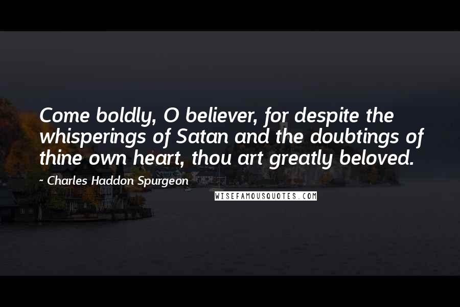 Charles Haddon Spurgeon Quotes: Come boldly, O believer, for despite the whisperings of Satan and the doubtings of thine own heart, thou art greatly beloved.