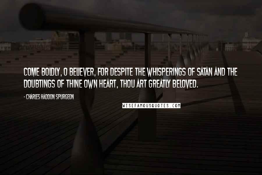 Charles Haddon Spurgeon Quotes: Come boldly, O believer, for despite the whisperings of Satan and the doubtings of thine own heart, thou art greatly beloved.
